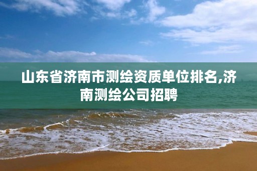 山东省济南市测绘资质单位排名,济南测绘公司招聘