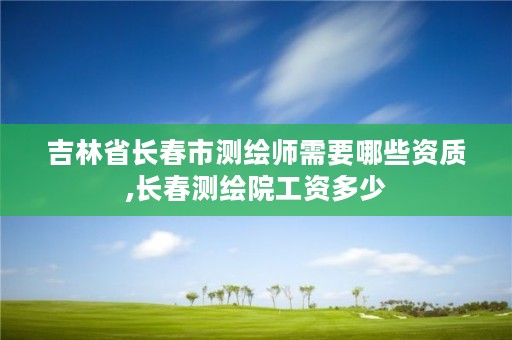 吉林省长春市测绘师需要哪些资质,长春测绘院工资多少