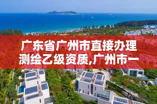 广东省广州市直接办理测绘乙级资质,广州市一家测绘资质单位