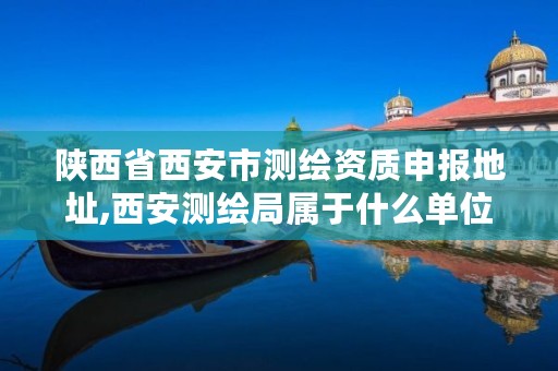 陕西省西安市测绘资质申报地址,西安测绘局属于什么单位