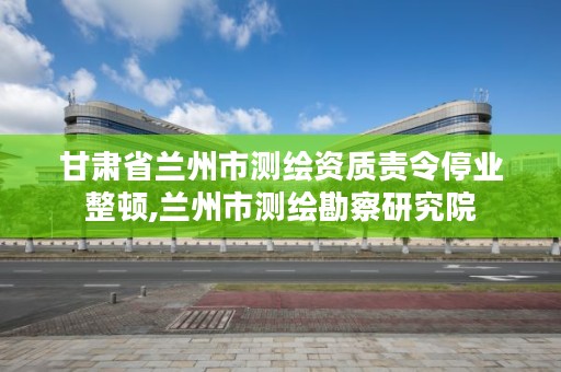 甘肃省兰州市测绘资质责令停业整顿,兰州市测绘勘察研究院