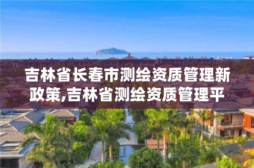 吉林省长春市测绘资质管理新政策,吉林省测绘资质管理平台