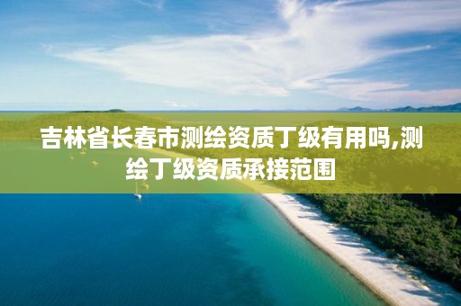 吉林省长春市测绘资质丁级有用吗,测绘丁级资质承接范围