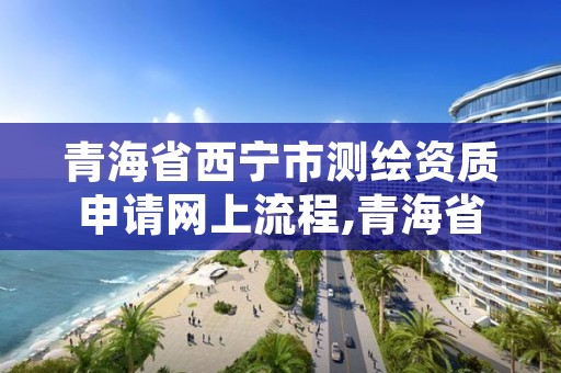 青海省西宁市测绘资质申请网上流程,青海省测绘资质延期公告