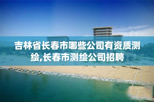 吉林省长春市哪些公司有资质测绘,长春市测绘公司招聘