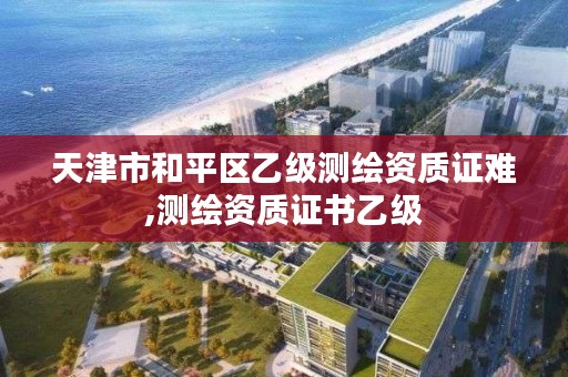 天津市和平区乙级测绘资质证难,测绘资质证书乙级