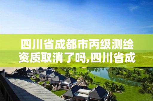 四川省成都市丙级测绘资质取消了吗,四川省成都市丙级测绘资质取消了吗