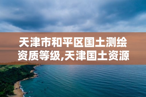 天津市和平区国土测绘资质等级,天津国土资源测绘和房屋测量中心怎么样