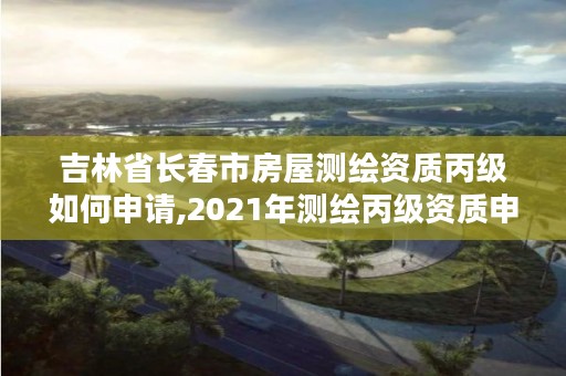 吉林省长春市房屋测绘资质丙级如何申请,2021年测绘丙级资质申报条件