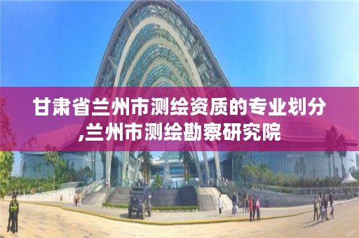 甘肃省兰州市测绘资质的专业划分,兰州市测绘勘察研究院