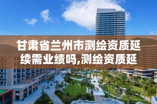 甘肃省兰州市测绘资质延续需业绩吗,测绘资质延续通知