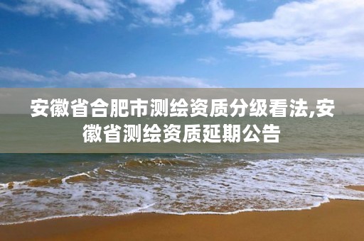 安徽省合肥市测绘资质分级看法,安徽省测绘资质延期公告