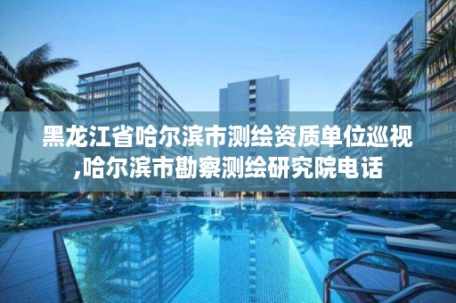 黑龙江省哈尔滨市测绘资质单位巡视,哈尔滨市勘察测绘研究院电话