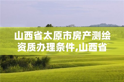 山西省太原市房产测绘资质办理条件,山西省太原市房产测绘资质办理条件有哪些