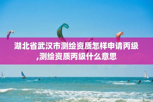 湖北省武汉市测绘资质怎样申请丙级,测绘资质丙级什么意思