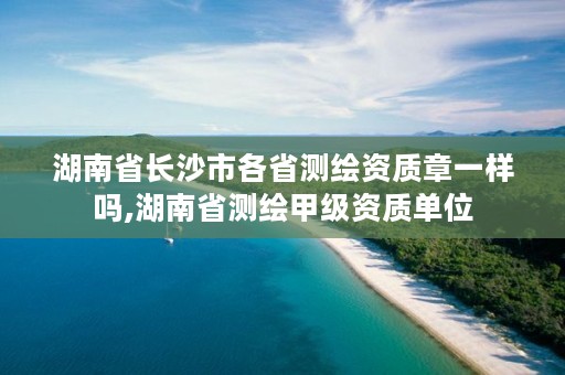 湖南省长沙市各省测绘资质章一样吗,湖南省测绘甲级资质单位