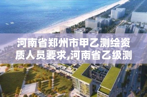 河南省郑州市甲乙测绘资质人员要求,河南省乙级测绘公司有多少家