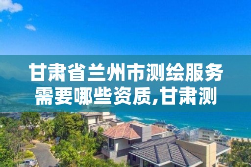 甘肃省兰州市测绘服务需要哪些资质,甘肃测绘资质办理