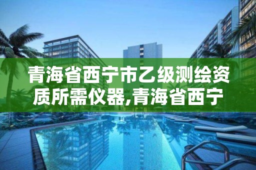 青海省西宁市乙级测绘资质所需仪器,青海省西宁市乙级测绘资质所需仪器有哪些