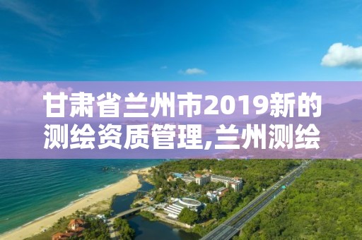 甘肃省兰州市2019新的测绘资质管理,兰州测绘院全称