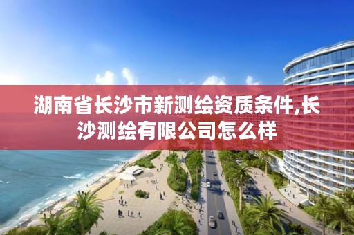 湖南省长沙市新测绘资质条件,长沙测绘有限公司怎么样