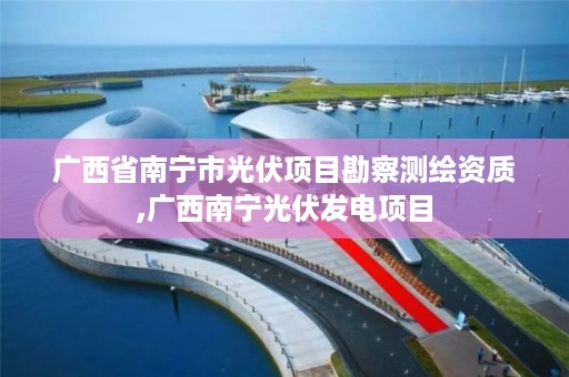 广西省南宁市光伏项目勘察测绘资质,广西南宁光伏发电项目