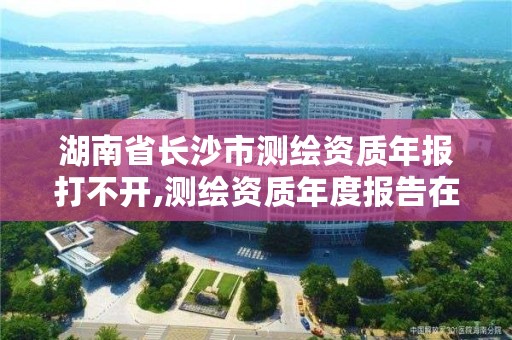 湖南省长沙市测绘资质年报打不开,测绘资质年度报告在哪个平台上