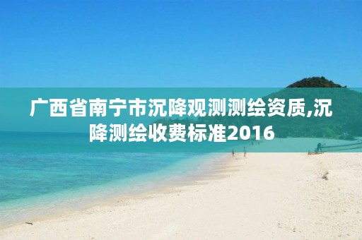 广西省南宁市沉降观测测绘资质,沉降测绘收费标准2016