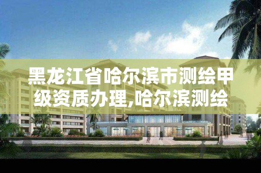 黑龙江省哈尔滨市测绘甲级资质办理,哈尔滨测绘局属于什么单位