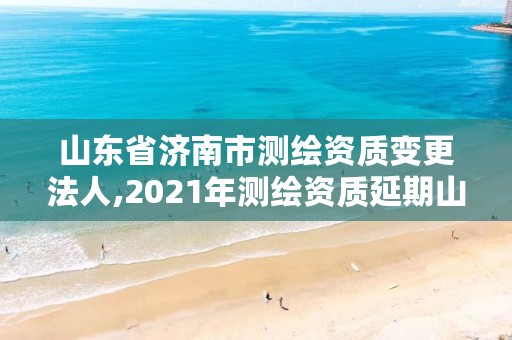 山东省济南市测绘资质变更法人,2021年测绘资质延期山东