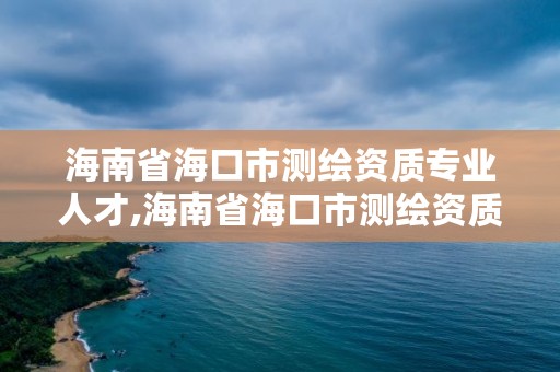 海南省海口市测绘资质专业人才,海南省海口市测绘资质专业人才招聘