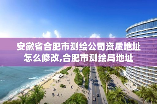 安徽省合肥市测绘公司资质地址怎么修改,合肥市测绘局地址