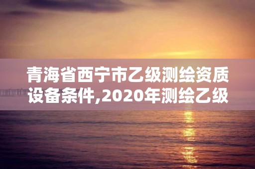 青海省西宁市乙级测绘资质设备条件,2020年测绘乙级资质申报条件