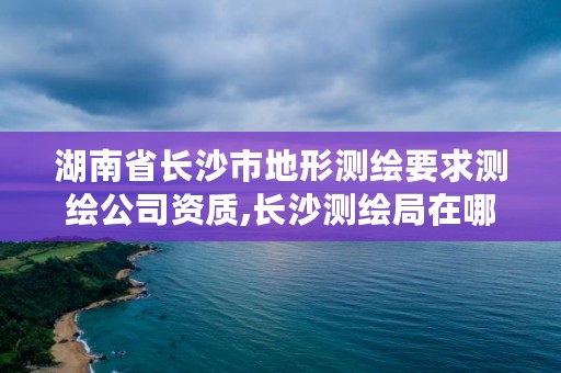 湖南省长沙市地形测绘要求测绘公司资质,长沙测绘局在哪