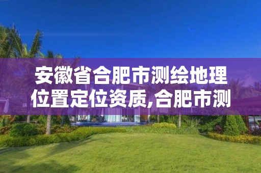 安徽省合肥市测绘地理位置定位资质,合肥市测绘设计研究院是国企吗