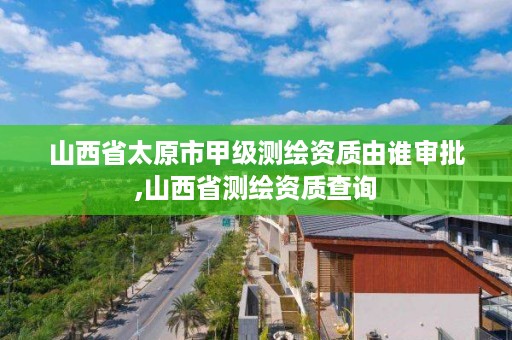 山西省太原市甲级测绘资质由谁审批,山西省测绘资质查询