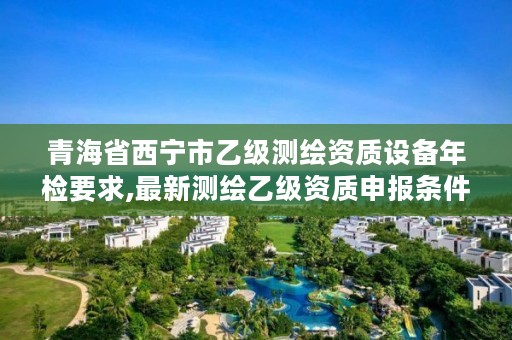 青海省西宁市乙级测绘资质设备年检要求,最新测绘乙级资质申报条件