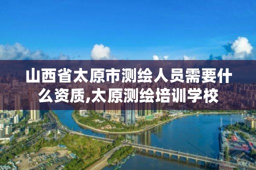 山西省太原市测绘人员需要什么资质,太原测绘培训学校