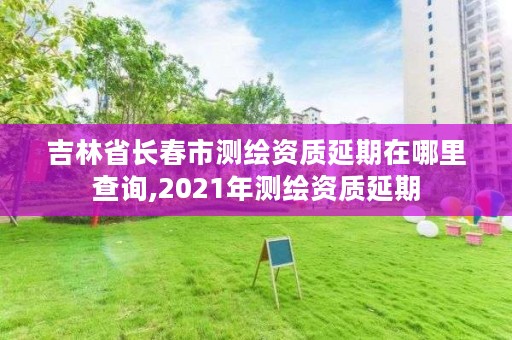 吉林省长春市测绘资质延期在哪里查询,2021年测绘资质延期