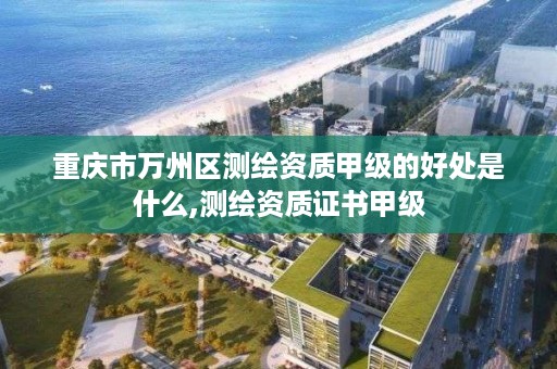 重庆市万州区测绘资质甲级的好处是什么,测绘资质证书甲级