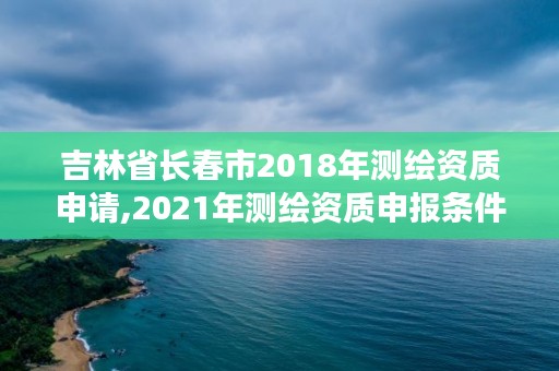 吉林省长春市2018年测绘资质申请,2021年测绘资质申报条件