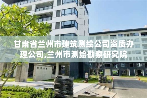 甘肃省兰州市建筑测绘公司资质办理公司,兰州市测绘勘察研究院