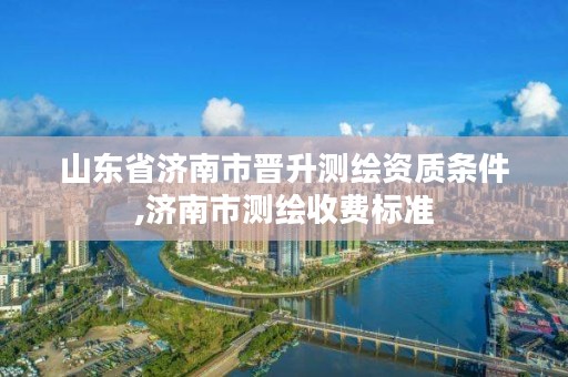 山东省济南市晋升测绘资质条件,济南市测绘收费标准