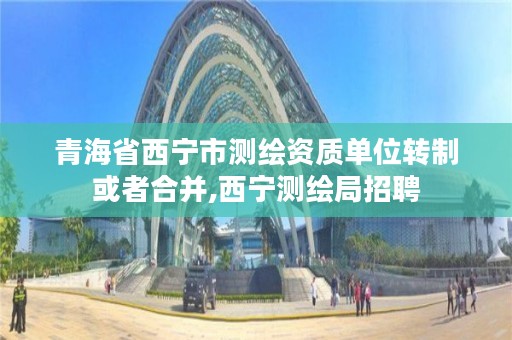 青海省西宁市测绘资质单位转制或者合并,西宁测绘局招聘