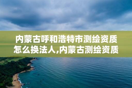 内蒙古呼和浩特市测绘资质怎么换法人,内蒙古测绘资质单位名录