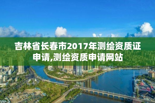 吉林省长春市2017年测绘资质证申请,测绘资质申请网站