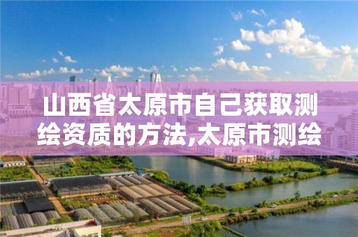 山西省太原市自己获取测绘资质的方法,太原市测绘公司