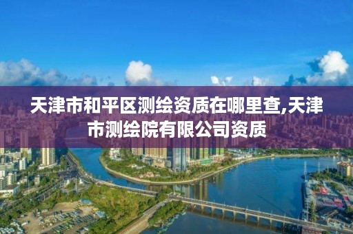 天津市和平区测绘资质在哪里查,天津市测绘院有限公司资质