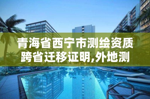 青海省西宁市测绘资质跨省迁移证明,外地测绘资质怎么在本地备案