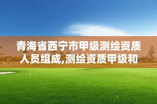 青海省西宁市甲级测绘资质人员组成,测绘资质甲级和乙级的区别